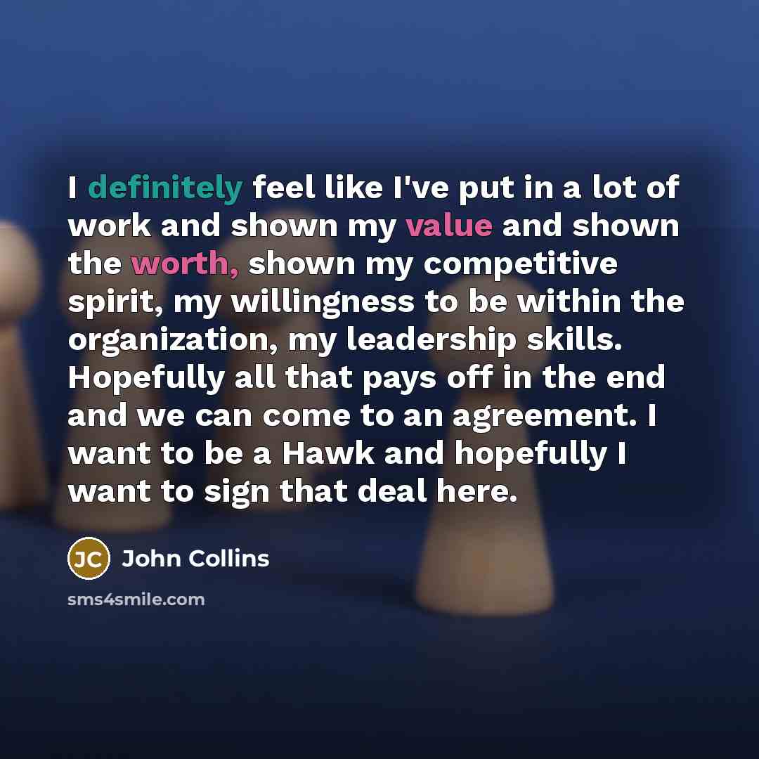 “I definitely feel like I've put in a lot of work and shown my value and shown the worth, shown my competitive spirit, my willingness to be within the organization, my leadership skills. Hopefully all that pays off in the end and we can come to an agreement. I want to be a Hawk and hopefully I want…” quote by John Collins