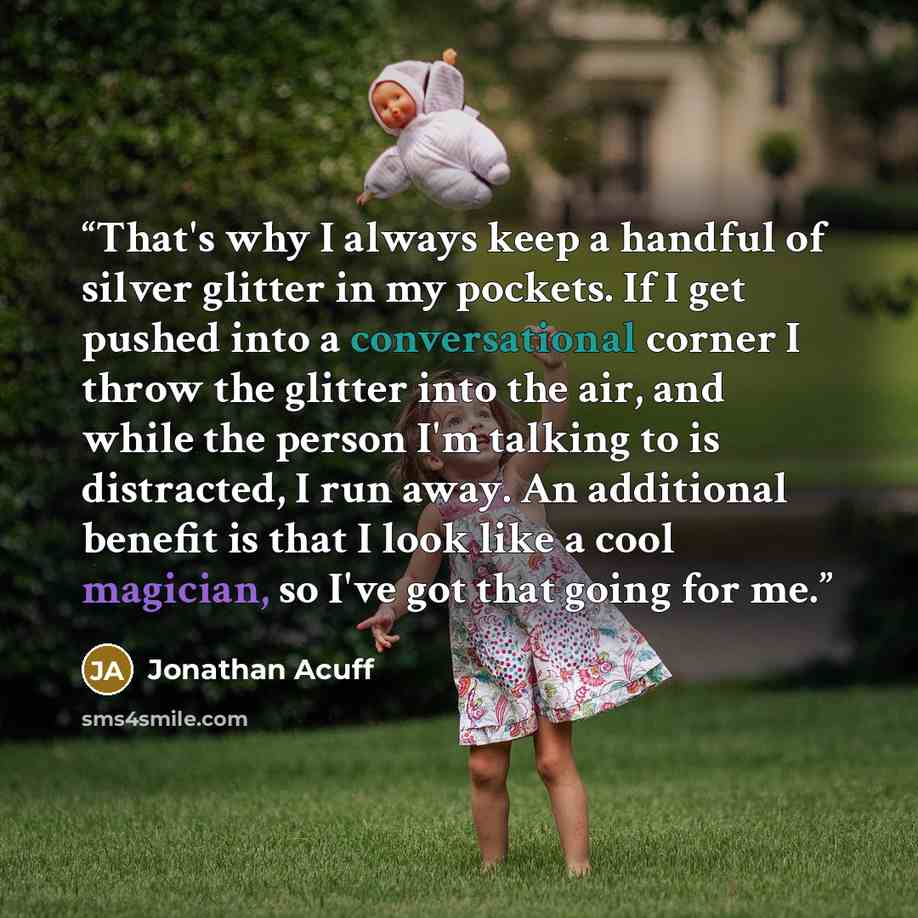 “That's why I always keep a handful of silver glitter in my pockets. If I get pushed into a conversational corner I throw the glitter into the air, and while the person I'm talking to is distracted, I run away. An additional benefit is that I look like a cool magician, so I've got that going for me.” quote by Jonathan Acuff