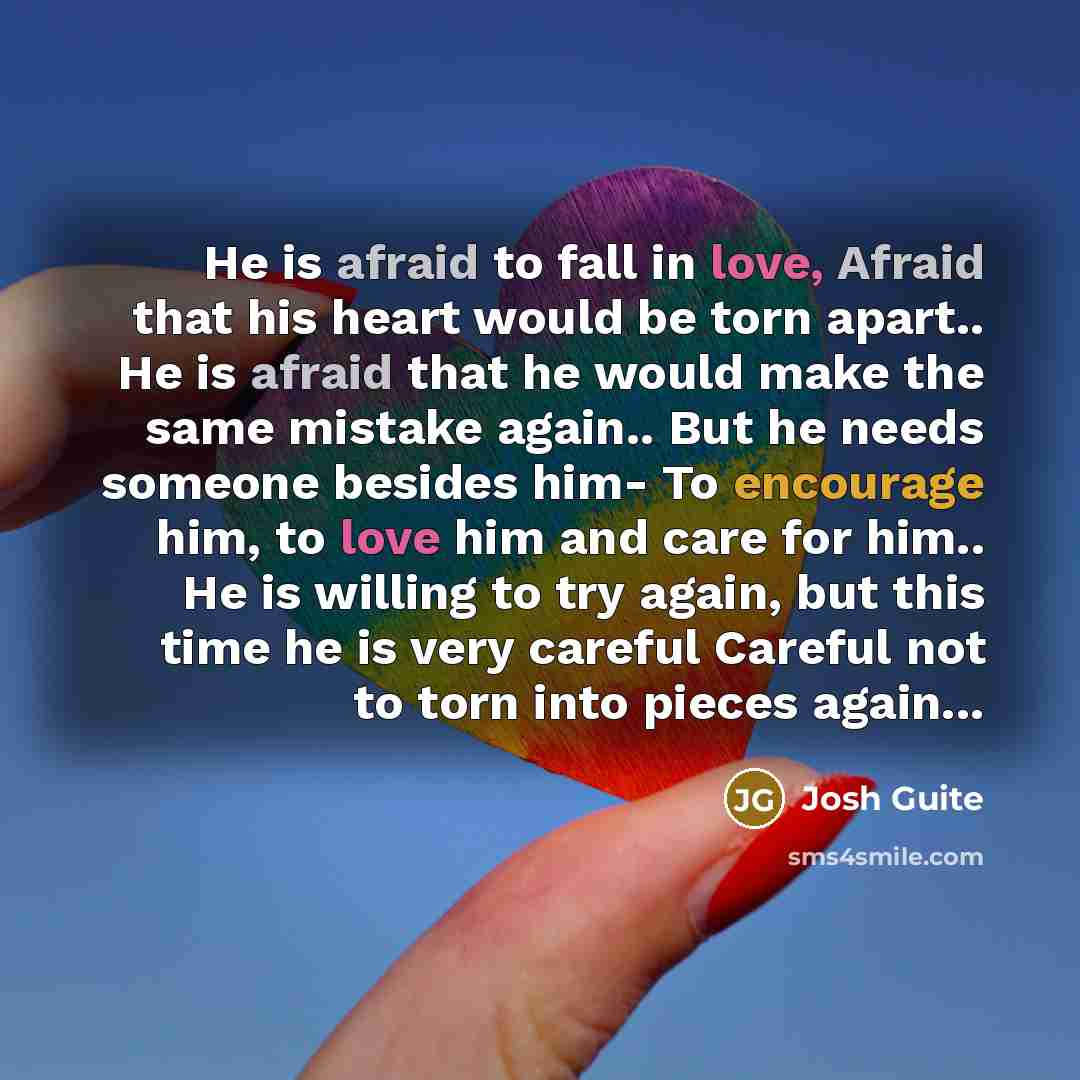 “He is afraid to fall in love, Afraid that his heart would be torn apart.. He is afraid that he would make the same mistake again.. But he needs someone besides him- To encourage him, to love him and care for him.. He is willing to try again, but this time he is very careful Careful not to torn…” quote by Josh Guite
