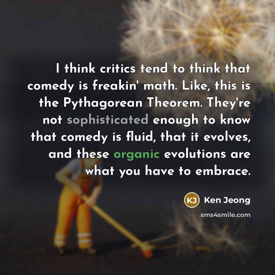 “I think critics tend to think that comedy is freakin' math. Like, this is the Pythagorean Theorem. They're not sophisticated enough to know that comedy is fluid, that it evolves, and these organic evolutions are what you have to embrace.” quote by Ken Jeong