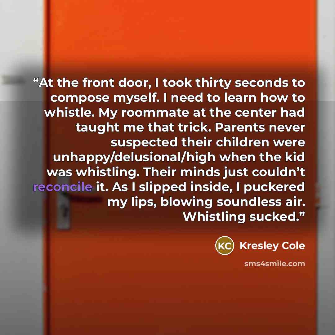 “At the front door, I took thirty seconds to compose myself. I need to learn how to whistle. My roommate at the center had taught me that trick. Parents never suspected their children were unhappy/delusional/high when the kid was whistling. Their minds just couldn’t reconcile it. As I slipped…” quote by Kresley Cole