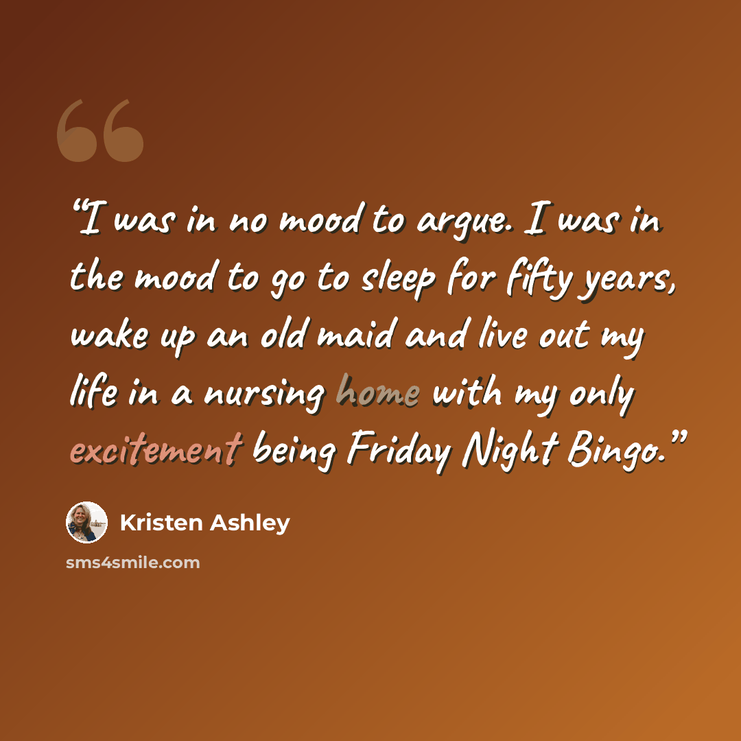 “I was in no mood to argue. I was in the mood to go to sleep for fifty years, wake up an old maid and live out my life in a nursing home with my only excitement being Friday Night Bingo.” quote by Kristen Ashley