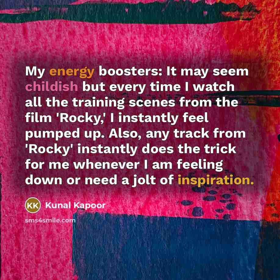 “My energy boosters: It may seem childish but every time I watch all the training scenes from the film 'Rocky,' I instantly feel pumped up. Also, any track from 'Rocky' instantly does the trick for me whenever I am feeling down or need a jolt of inspiration.” quote by Kunal Kapoor