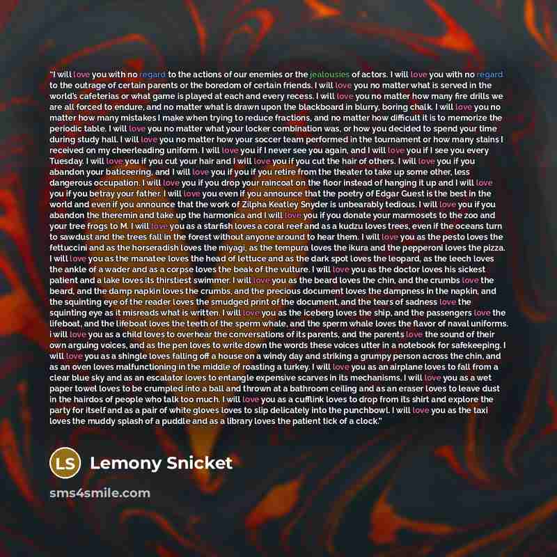 “I will love you with no regard to the actions of our enemies or the jealousies of actors. I will love you with no regard to the outrage of certain parents or the boredom of certain friends. I will love you no matter what is served in the world’s cafeterias or what game is played at each and every…” quote by Lemony Snicket