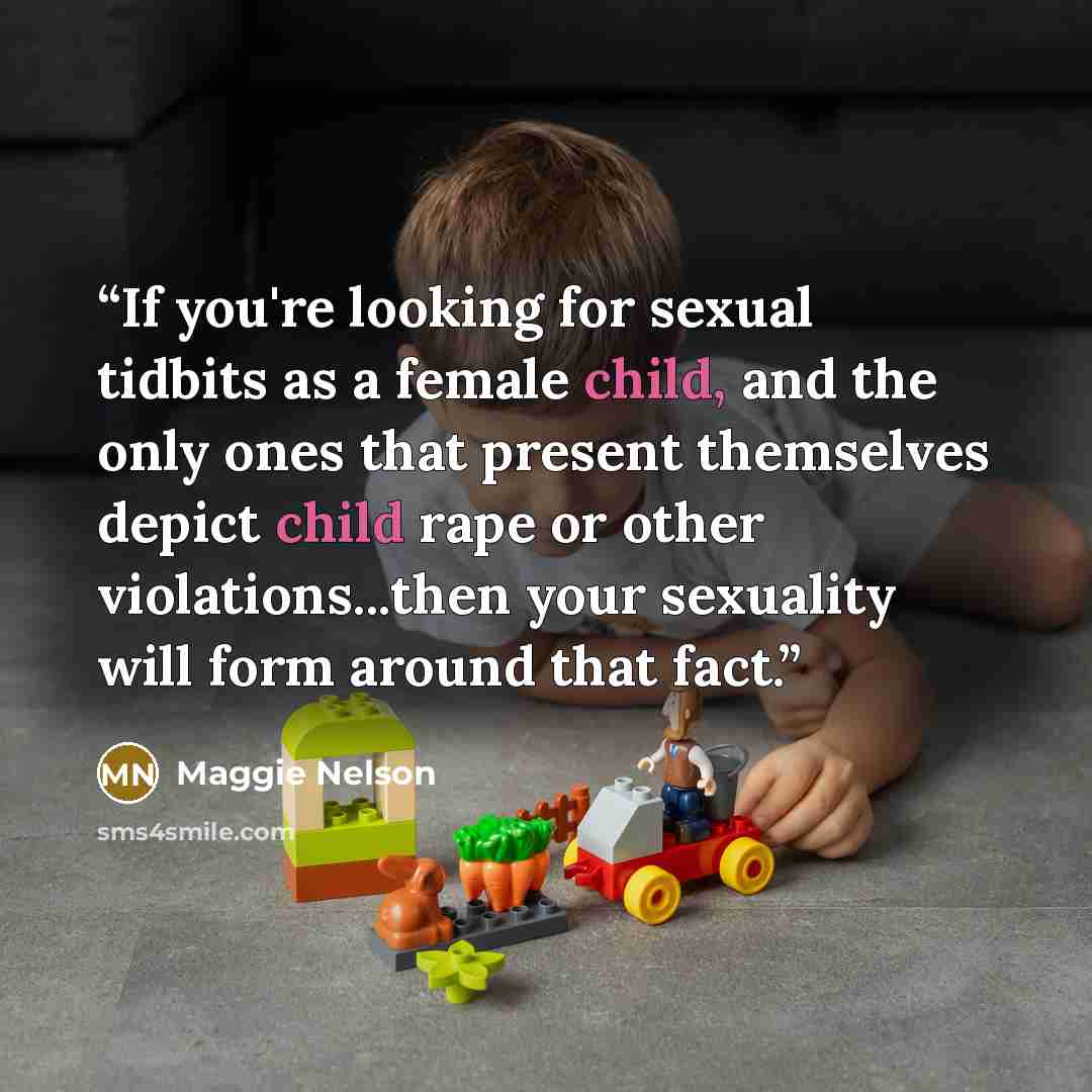 “If you're looking for sexual tidbits as a female child, and the only ones that present themselves depict child rape or other violations...then your sexuality will form around that fact.” quote by Maggie Nelson