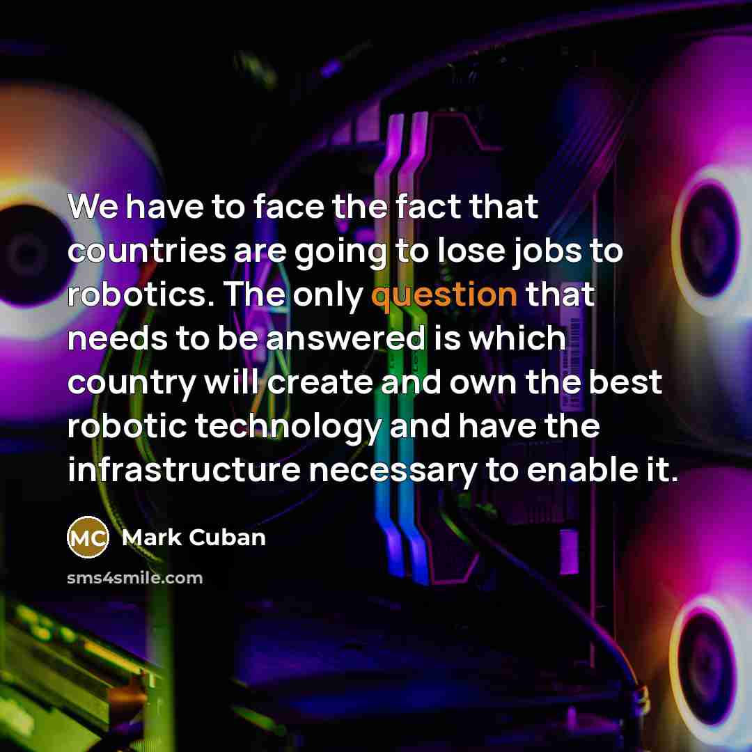 “We have to face the fact that countries are going to lose jobs to robotics. The only question that needs to be answered is which country will create and own the best robotic technology and have the infrastructure necessary to enable it.” quote by Mark Cuban