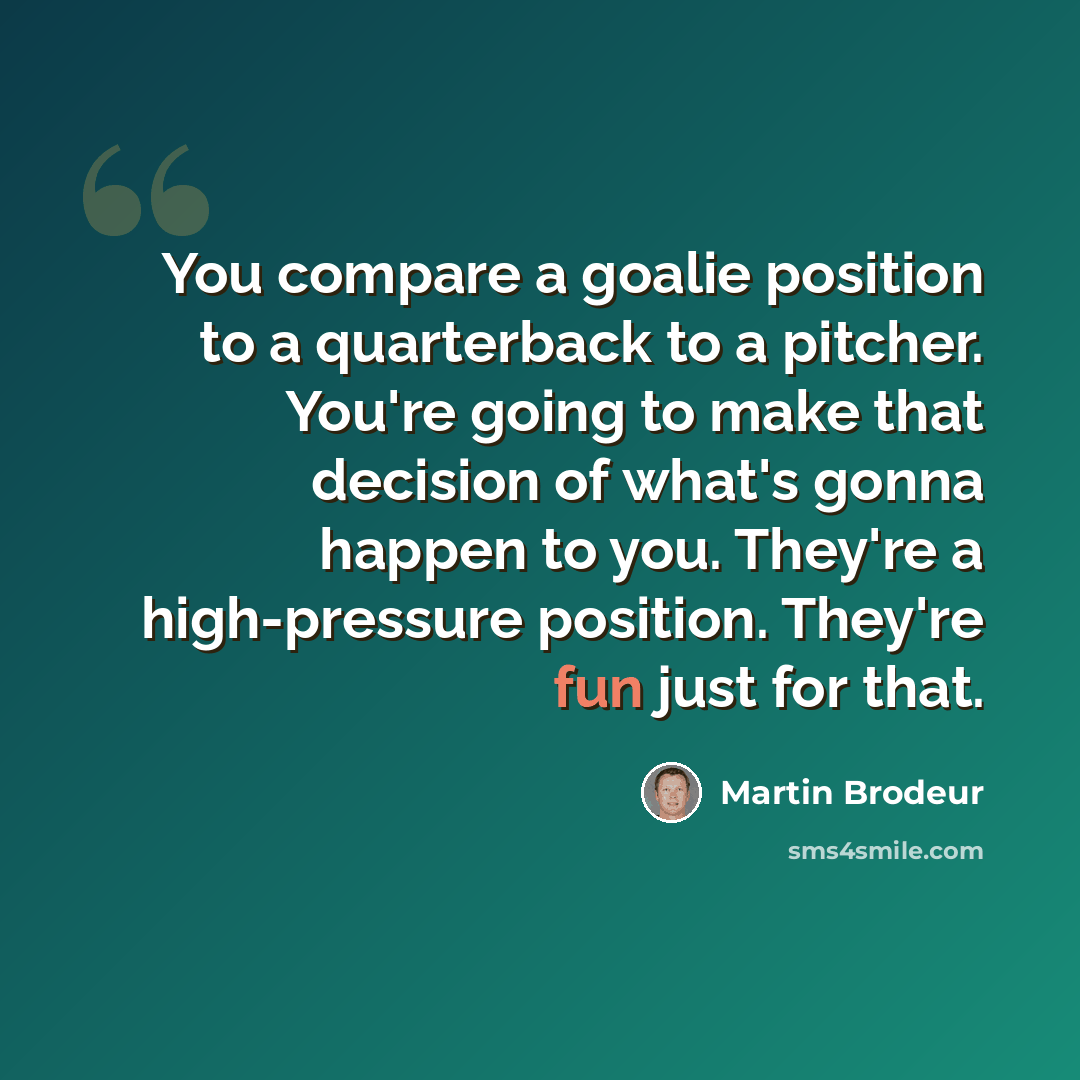 “You compare a goalie position to a quarterback to a pitcher. You're going to make that decision of what's gonna happen to you. They're a high-pressure position. They're fun just for that.” quote by Martin Brodeur