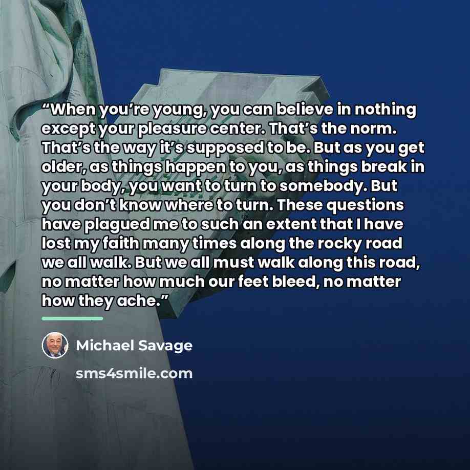 “When you’re young, you can believe in nothing except your pleasure center. That’s the norm. That’s the way it’s supposed to be. But as you get older, as things happen to you, as things break in your body, you want to turn to somebody. But you don’t know where to turn. These questions have plagued…” quote by Michael Savage