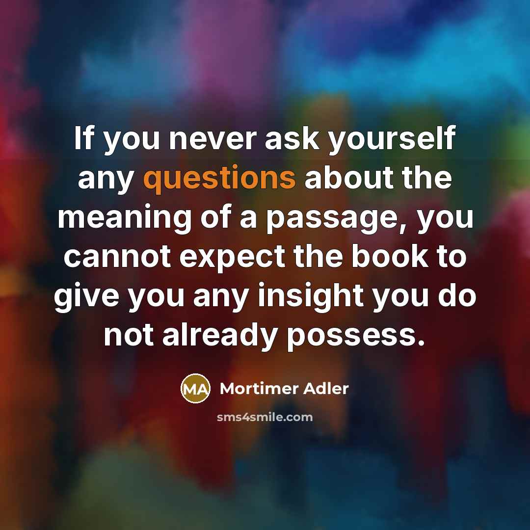 “If you never ask yourself any questions about the meaning of a passage, you cannot expect the book to give you any insight you do not already possess.” quote by Mortimer Adler