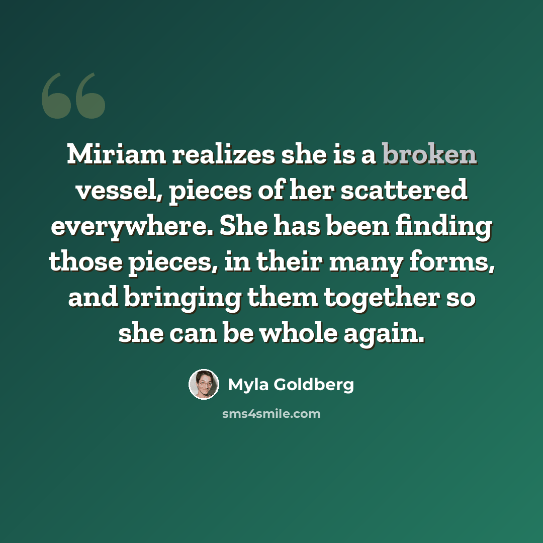 “Miriam realizes she is a broken vessel, pieces of her scattered everywhere. She has been finding those pieces, in their many forms, and bringing them together so she can be whole again.” quote by Myla Goldberg