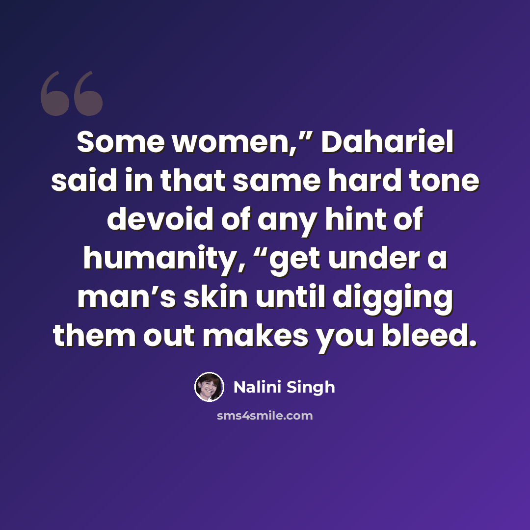 “Some women,” Dahariel said in that same hard tone devoid of any hint of humanity, “get under a man’s skin until digging them out makes you bleed.” quote by Nalini Singh