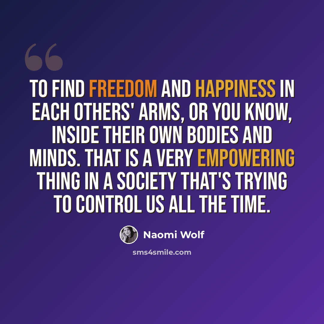 “To find freedom and happiness in each others' arms, or you know, inside their own bodies and minds. That is a very empowering thing in a society that's trying to control us all the time.” quote by Naomi Wolf