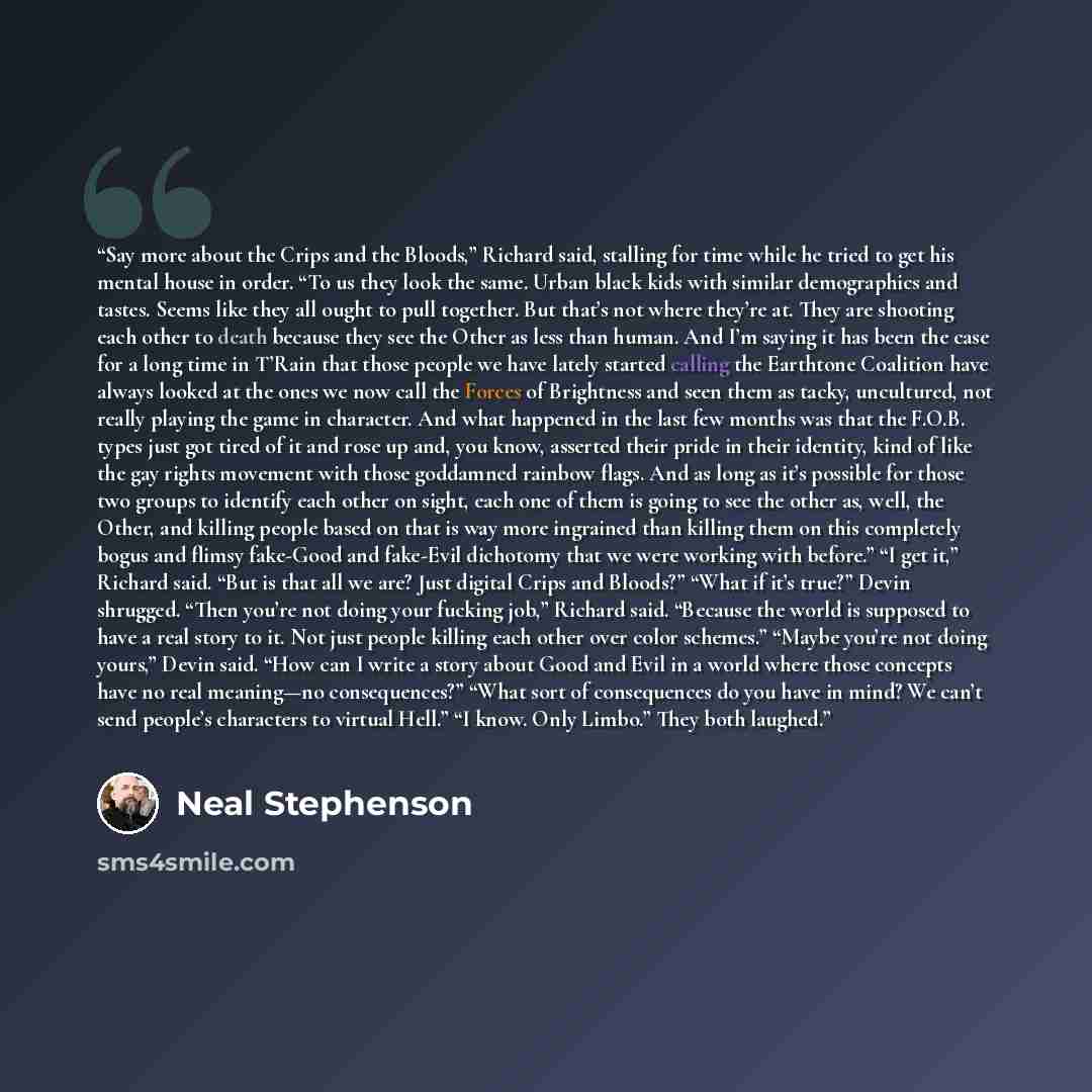 “Say more about the Crips and the Bloods,” Richard said, stalling for time while he tried to get his mental house in order. “To us they look the same. Urban black kids with similar demographics and tastes. Seems like they all ought to pull together. But that’s not where they’re at. They are…” quote by Neal Stephenson