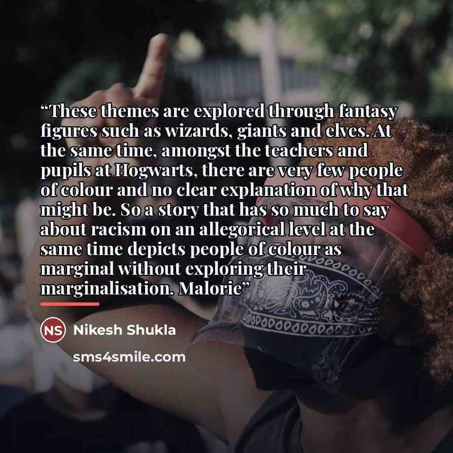 “These themes are explored through fantasy figures such as wizards, giants and elves. At the same time, amongst the teachers and pupils at Hogwarts, there are very few people of colour and no clear explanation of why that might be. So a story that has so much to say about racism on an allegorical…” quote by Nikesh Shukla