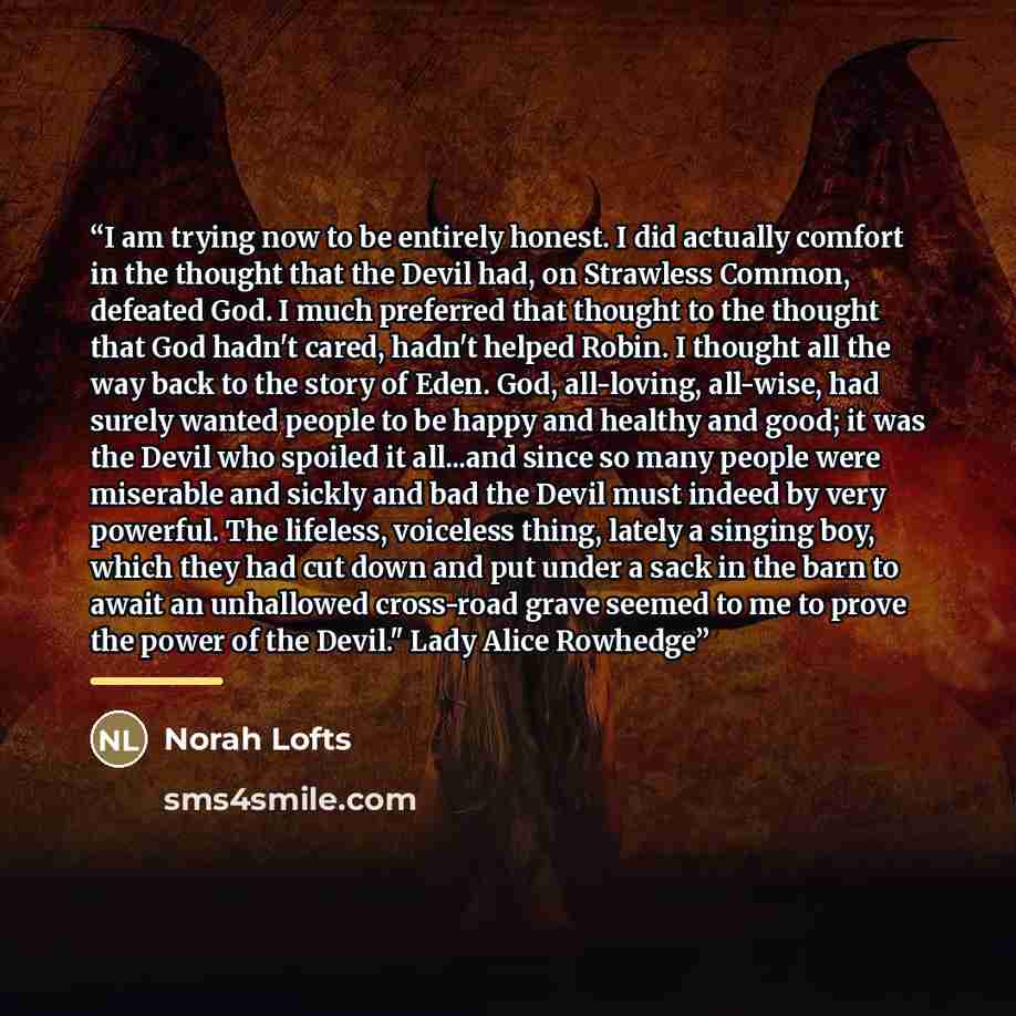 “I am trying now to be entirely honest. I did actually comfort in the thought that the Devil had, on Strawless Common, defeated God. I much preferred that thought to the thought that God hadn't cared, hadn't helped Robin. I thought all the way back to the story of Eden. God, all-loving, all-wise…” quote by Norah Lofts