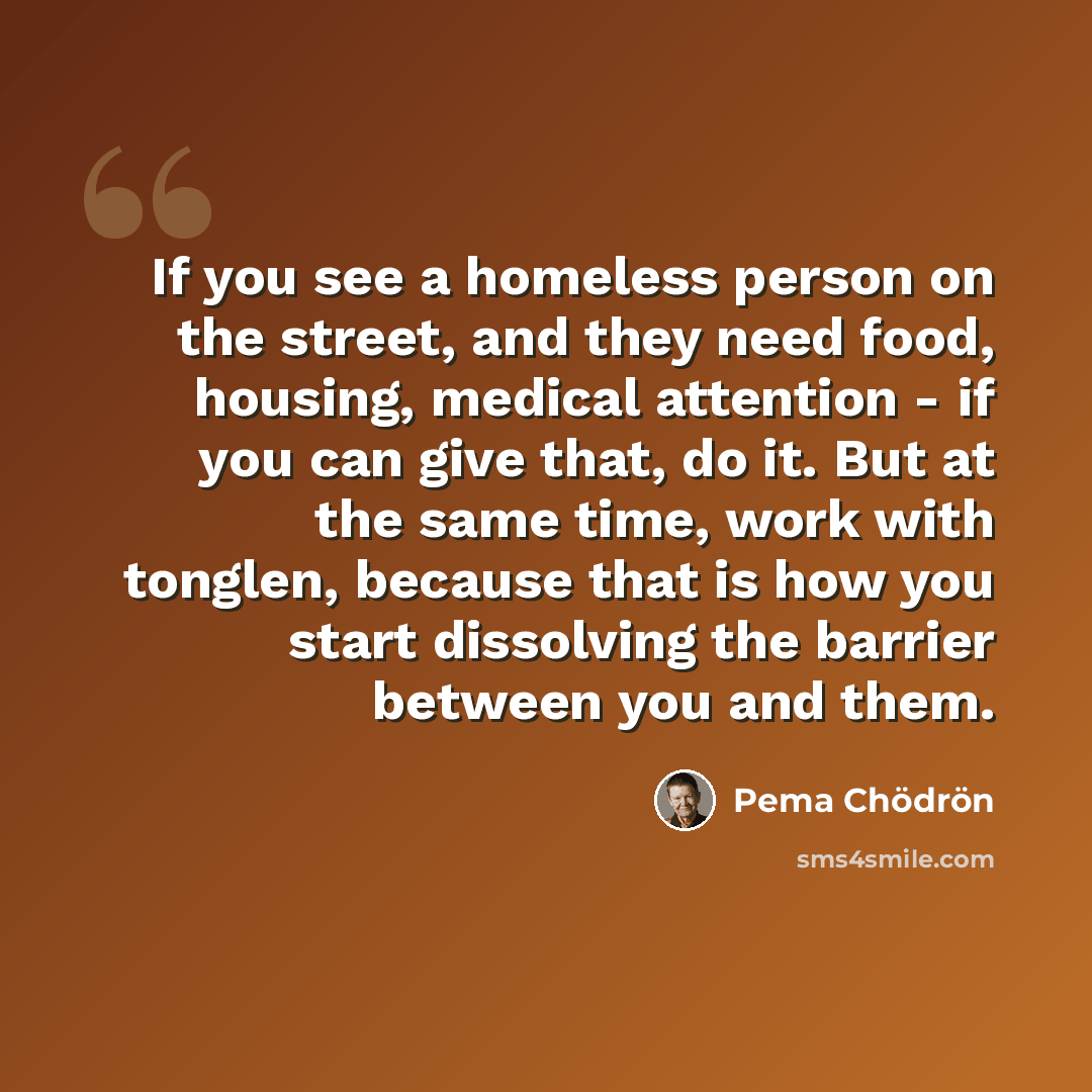 “If you see a homeless person on the street, and they need food, housing, medical attention - if you can give that, do it. But at the same time, work with tonglen, because that is how you start dissolving the barrier between you and them.” quote by Pema Chodron