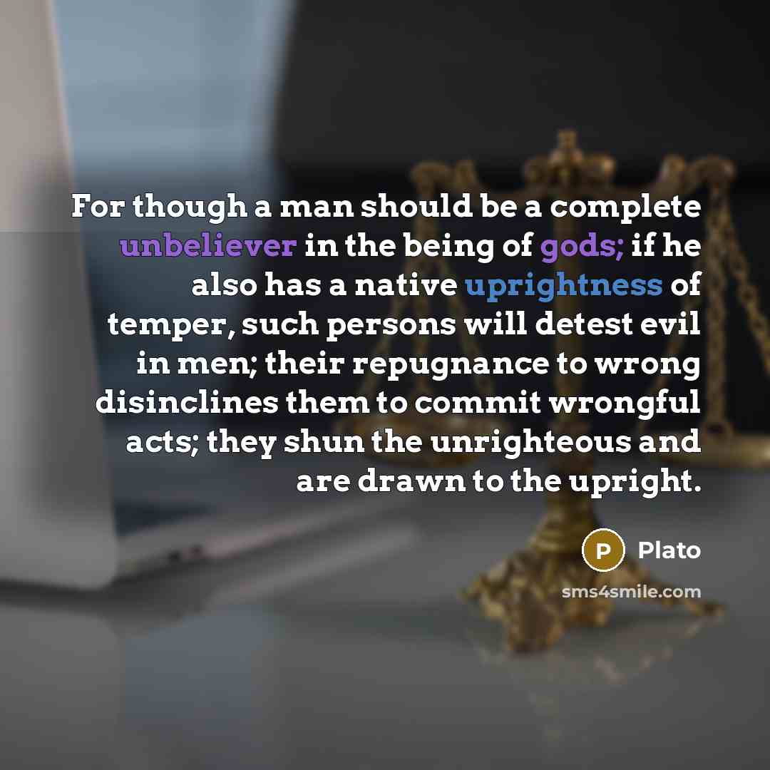 “For though a man should be a complete unbeliever in the being of gods; if he also has a native uprightness of temper, such persons will detest evil in men; their repugnance to wrong disinclines them to commit wrongful acts; they shun the unrighteous and are drawn to the upright.” quote by Plato