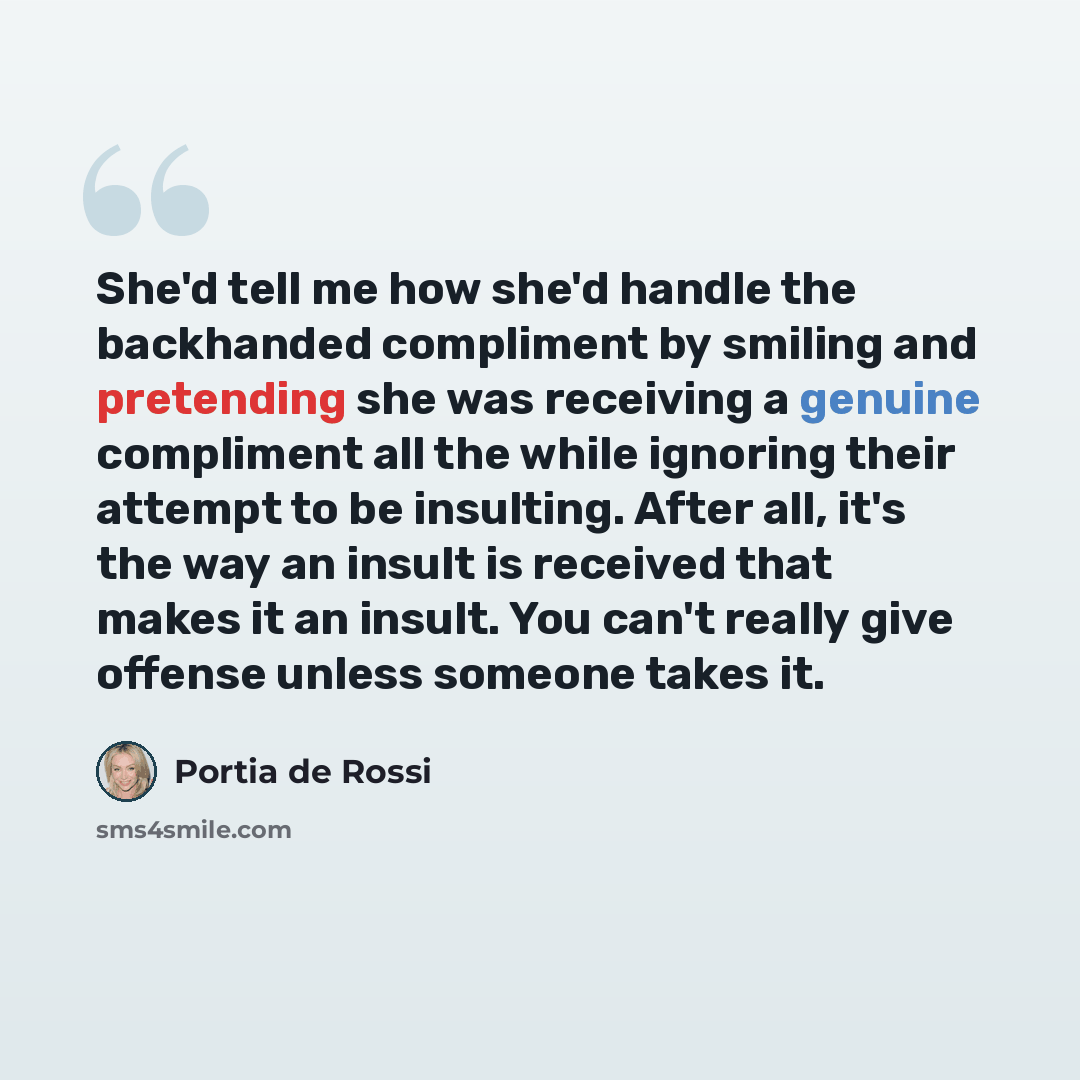 “She'd tell me how she'd handle the backhanded compliment by smiling and pretending she was receiving a genuine compliment all the while ignoring their attempt to be insulting. After all, it's the way an insult is received that makes it an insult. You can't really give offense unless someone takes…” quote by Portia de Rossi