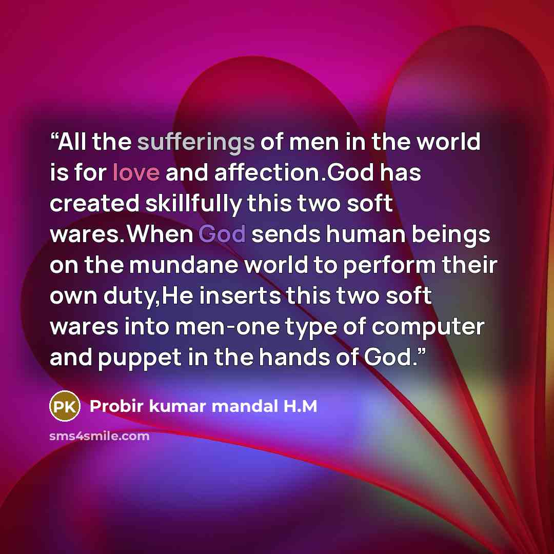“All the sufferings of men in the world is for love and affection.God has created skillfully this two soft wares.When God sends human beings on the mundane world to perform their own duty,He inserts this two soft wares into men-one type of computer and puppet in the hands of God.” quote by Probir kumar mandal H.M