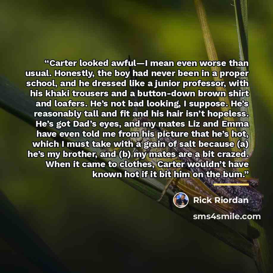 “Carter looked awful—I mean even worse than usual. Honestly, the boy had never been in a proper school, and he dressed like a junior professor, with his khaki trousers and a button-down brown shirt and loafers. He’s not bad looking, I suppose. He’s reasonably tall and fit and his hair isn’t…” quote by Rick Riordan