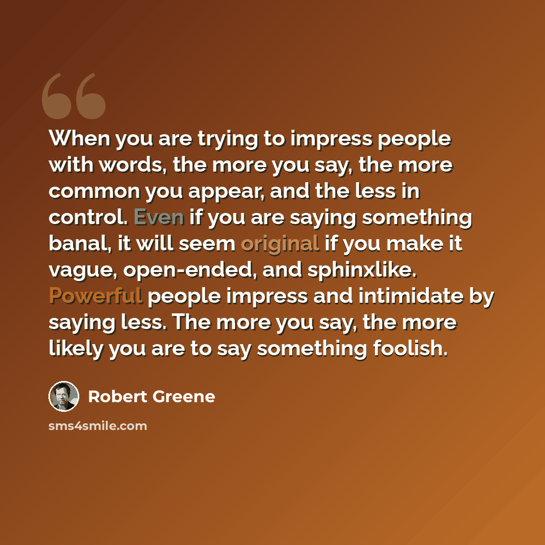“When you are trying to impress people with words, the more you say, the more common you appear, and the less in control. Even if you are saying something banal, it will seem original if you make it vague, open-ended, and sphinxlike. Powerful people impress and intimidate by saying less. The more…” quote by Robert Greene