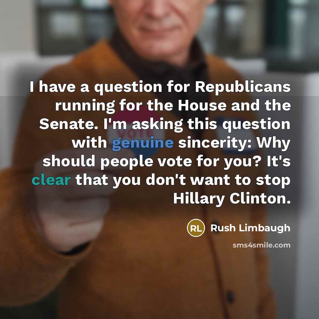 “I have a question for Republicans running for the House and the Senate. I'm asking this question with genuine sincerity: Why should people vote for you? It's clear that you don't want to stop Hillary Clinton.” quote by Rush Limbaugh