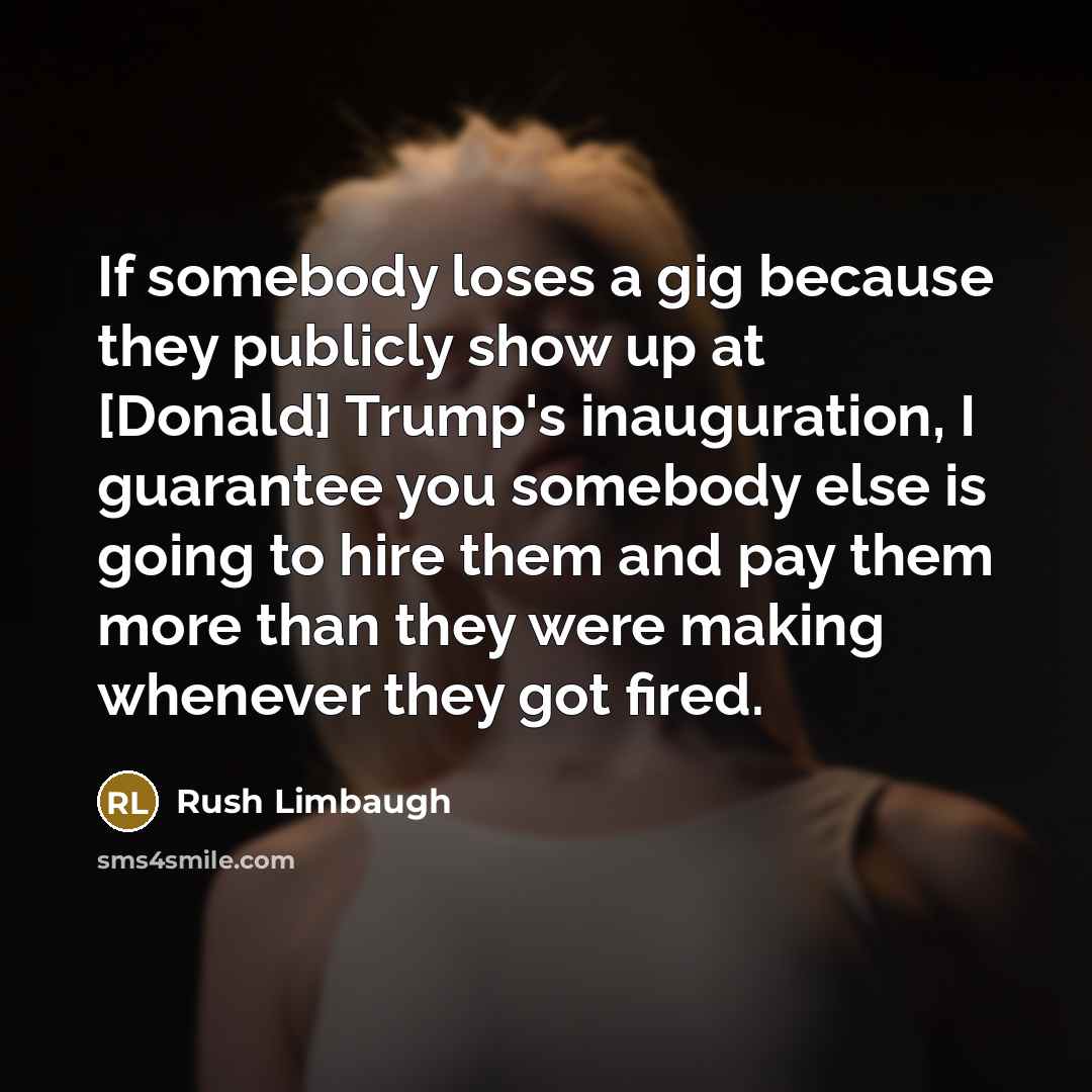 “If somebody loses a gig because they publicly show up at [Donald] Trump's inauguration, I guarantee you somebody else is going to hire them and pay them more than they were making whenever they got fired.” quote by Rush Limbaugh