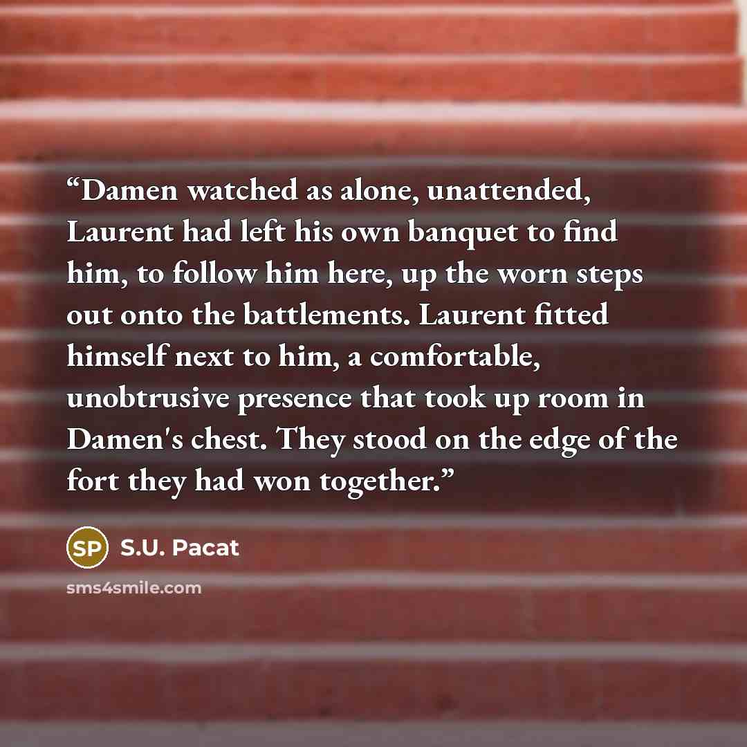 “Damen watched as alone, unattended, Laurent had left his own banquet to find him, to follow him here, up the worn steps out onto the battlements. Laurent fitted himself next to him, a comfortable, unobtrusive presence that took up room in Damen's chest. They stood on the edge of the fort they had…” quote by S.U. Pacat