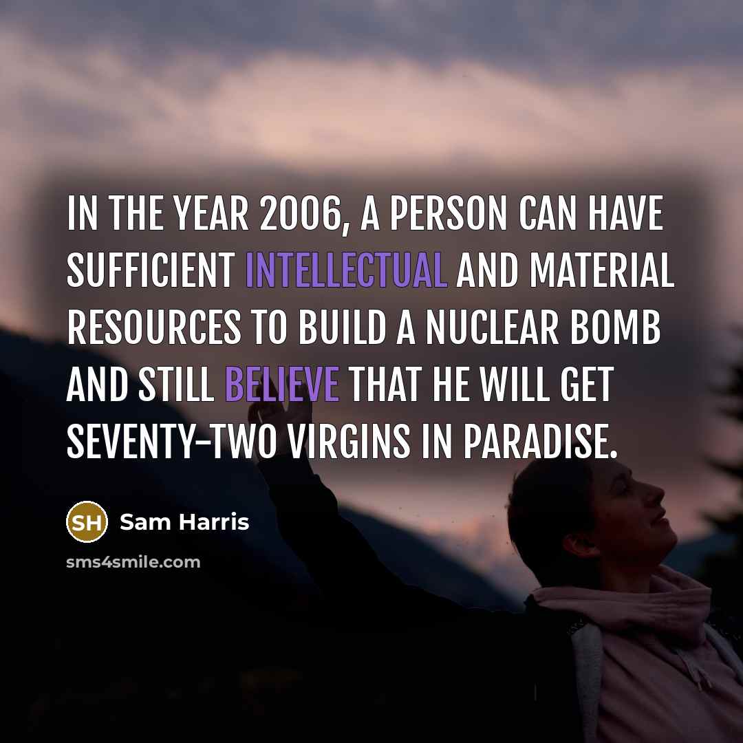 “In the year 2006, a person can have sufficient intellectual and material resources to build a nuclear bomb and still believe that he will get seventy-two virgins in Paradise.” quote by Sam Harris