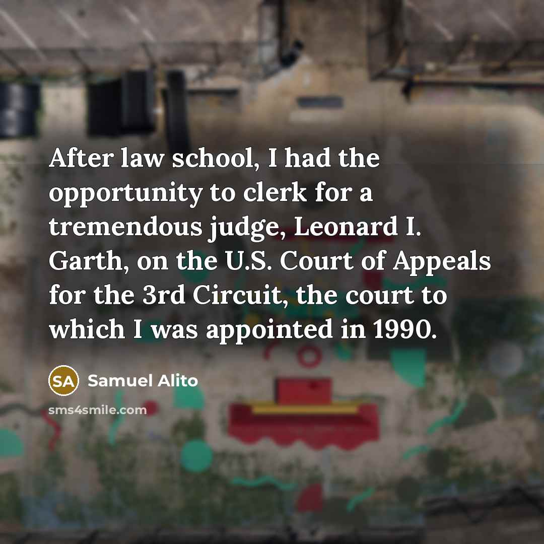 “After law school, I had the opportunity to clerk for a tremendous judge, Leonard I. Garth, on the U.S. Court of Appeals for the 3rd Circuit, the court to which I was appointed in 1990.” quote by Samuel Alito