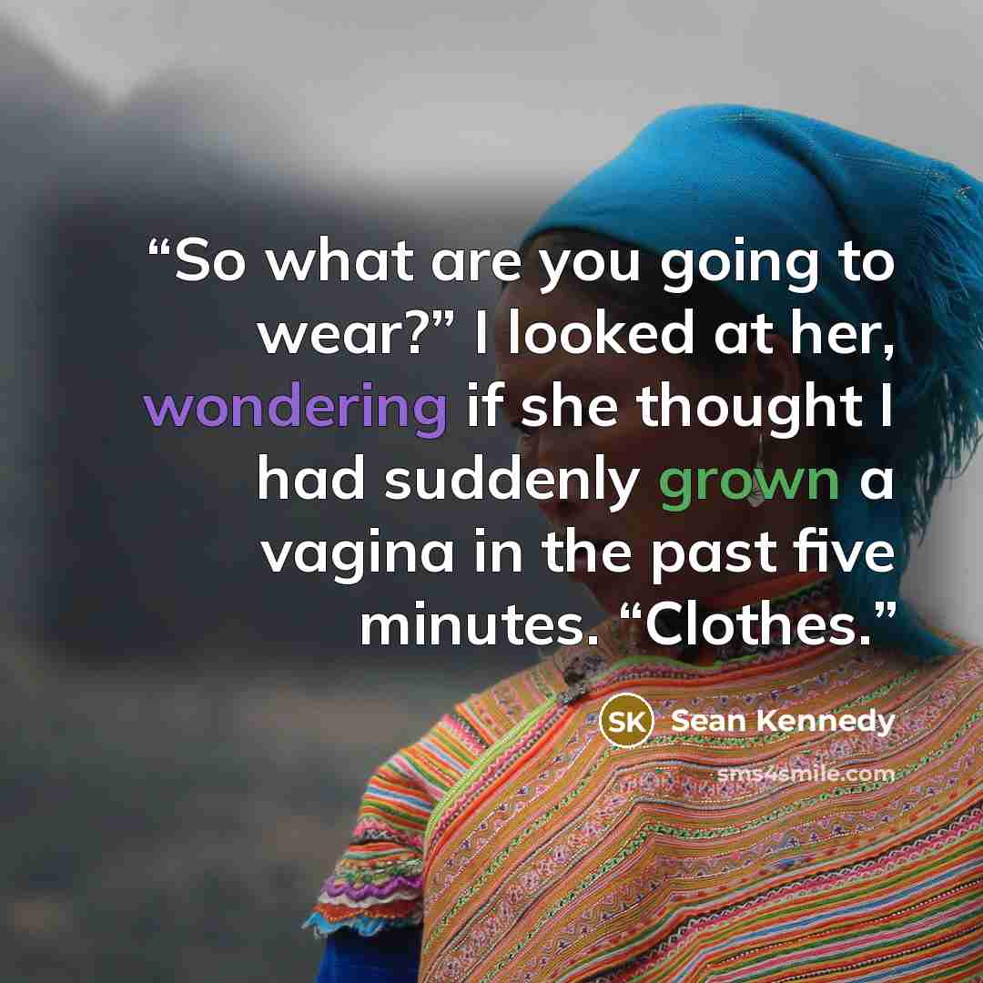 “So what are you going to wear?” I looked at her, wondering if she thought I had suddenly grown a vagina in the past five minutes. “Clothes.” quote by Sean Kennedy