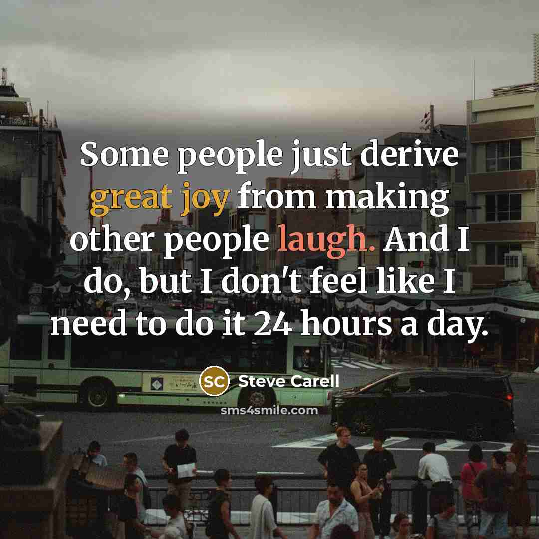 “Some people just derive great joy from making other people laugh. And I do, but I don't feel like I need to do it 24 hours a day.” quote by Steve Carell