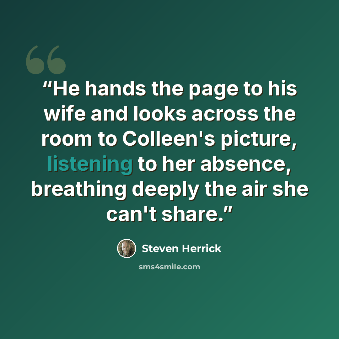 “He hands the page to his wife and looks across the room to Colleen's picture, listening to her absence, breathing deeply the air she can't share.” quote by Steven Herrick