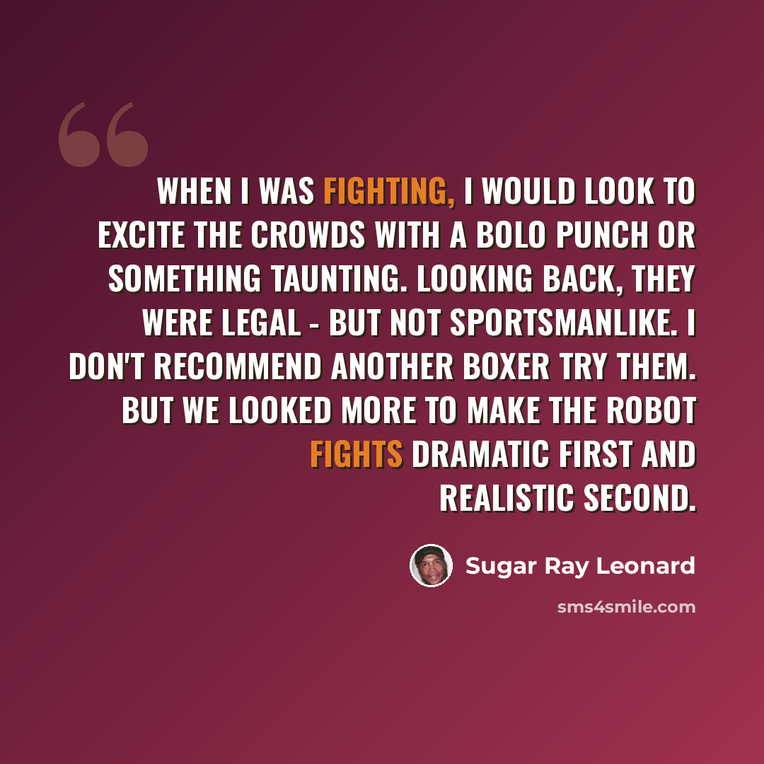 “When I was fighting, I would look to excite the crowds with a bolo punch or something taunting. Looking back, they were legal - but not sportsmanlike. I don't recommend another boxer try them. But we looked more to make the robot fights dramatic first and realistic second.” quote by Sugar Ray Leonard