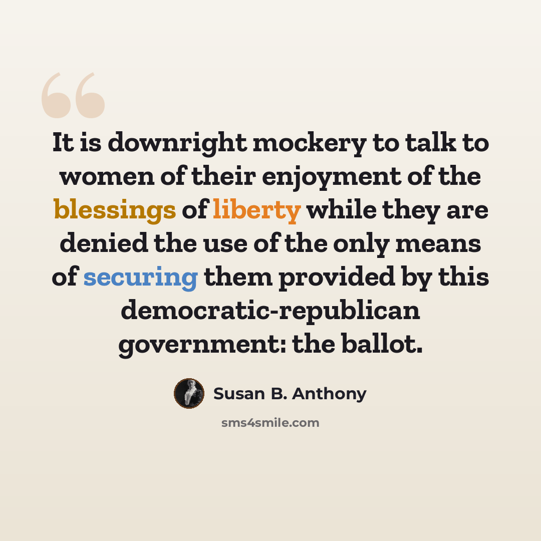 “It is downright mockery to talk to women of their enjoyment of the blessings of liberty while they are denied the use of the only means of securing them provided by this democratic-republican government: the ballot.” quote by Susan B. Anthony