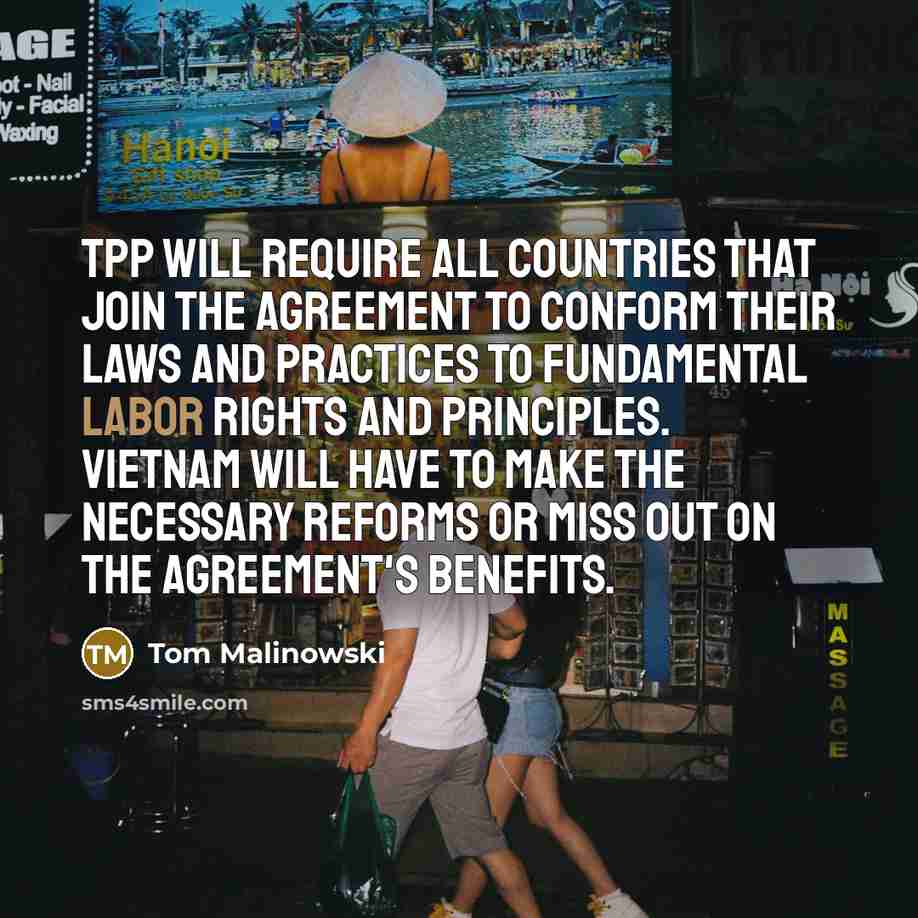 “TPP will require all countries that join the agreement to conform their laws and practices to fundamental labor rights and principles. Vietnam will have to make the necessary reforms or miss out on the agreement's benefits.” quote by Tom Malinowski