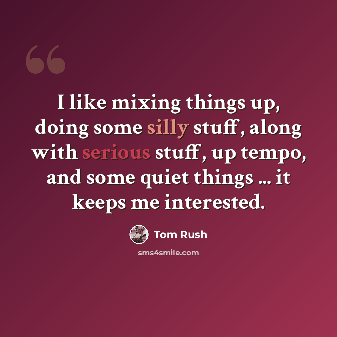 “I like mixing things up, doing some silly stuff, along with serious stuff, up tempo, and some quiet things ... it keeps me interested.” quote by Tom Rush