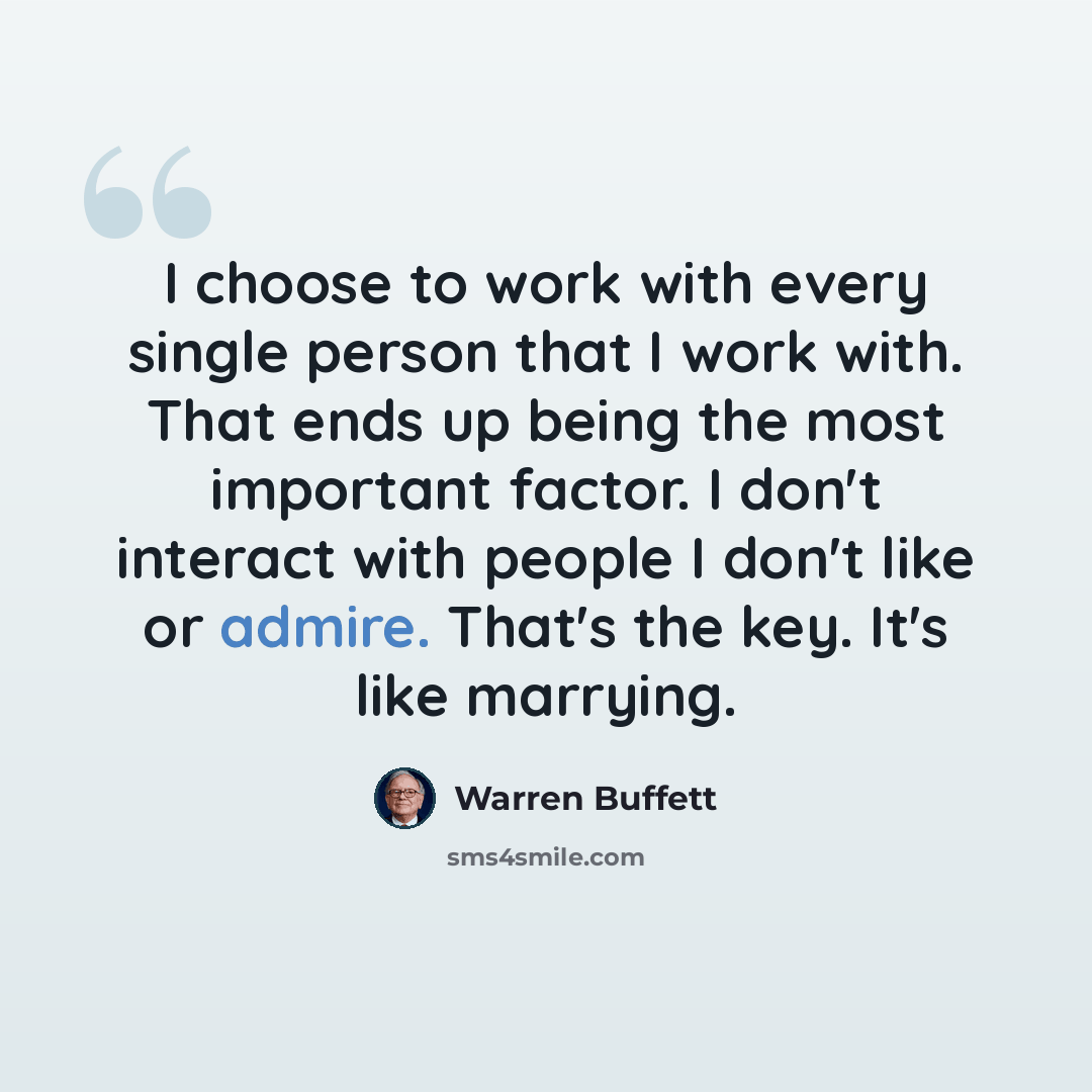 “I choose to work with every single person that I work with. That ends up being the most important factor. I don't interact with people I don't like or admire. That's the key. It's like marrying.” quote by Warren Buffett