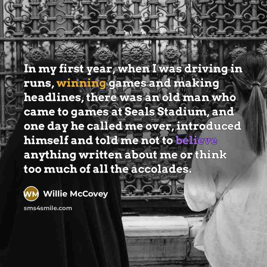 “In my first year, when I was driving in runs, winning games and making headlines, there was an old man who came to games at Seals Stadium, and one day he called me over, introduced himself and told me not to believe anything written about me or think too much of all the accolades.” quote by Willie McCovey