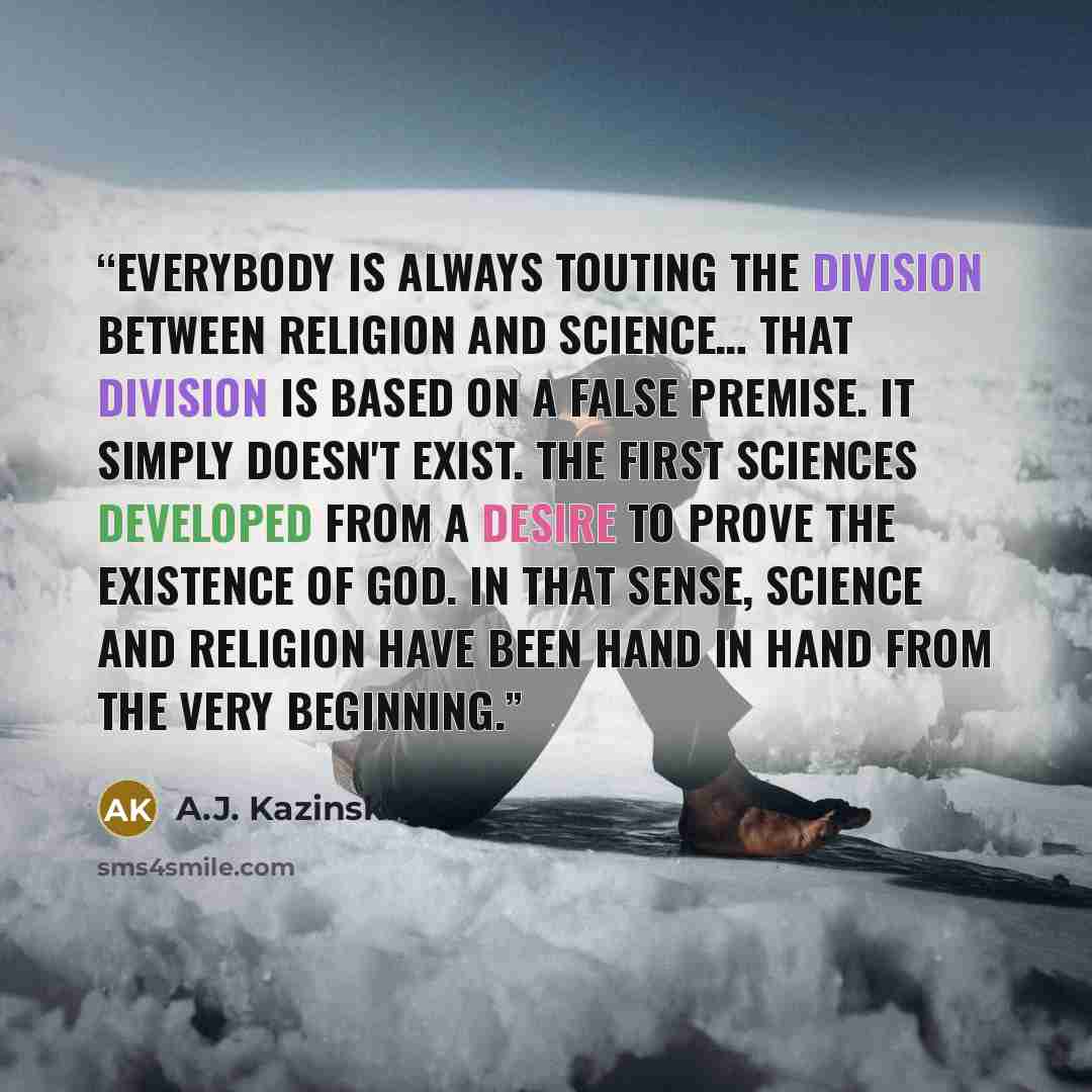 “Everybody is always touting the division between religion and science… That division is based on a false premise. It simply doesn't exist. The first sciences developed from a desire to prove the existence of God. In that sense, science and religion have been hand in hand from the very beginning.” quote by A.J. Kazinski