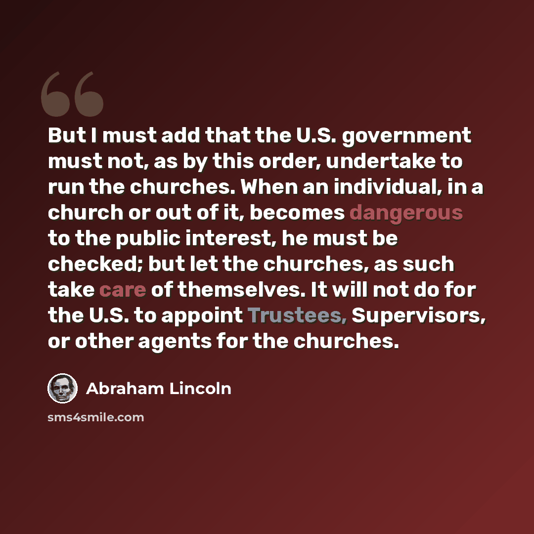 “But I must add that the U.S. government must not, as by this order, undertake to run the churches. When an individual, in a church or out of it, becomes dangerous to the public interest, he must be checked; but let the churches, as such take care of themselves. It will not do for the U.S. to…” quote by Abraham Lincoln