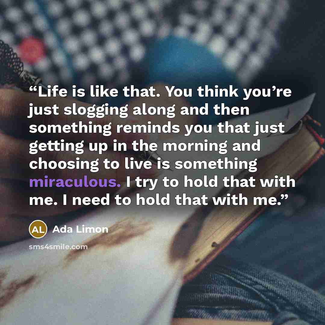 “Life is like that. You think you’re just slogging along and then something reminds you that just getting up in the morning and choosing to live is something miraculous. I try to hold that with me. I need to hold that with me.” quote by Ada Limon