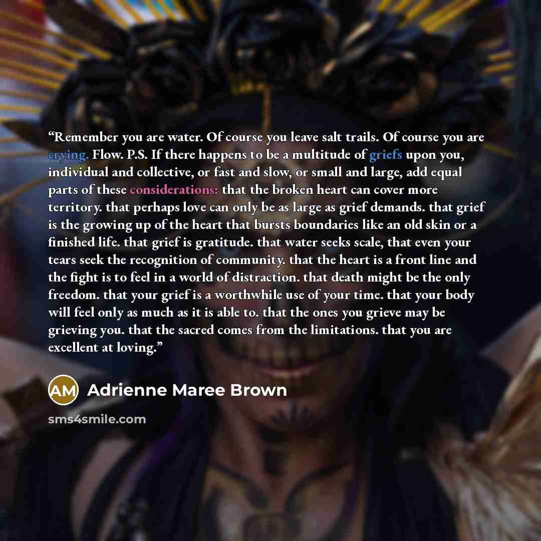 “Remember you are water. Of course you leave salt trails. Of course you are crying. Flow. P.S. If there happens to be a multitude of griefs upon you, individual and collective, or fast and slow, or small and large, add equal parts of these considerations: that the broken heart can cover more…” quote by Adrienne Maree Brown