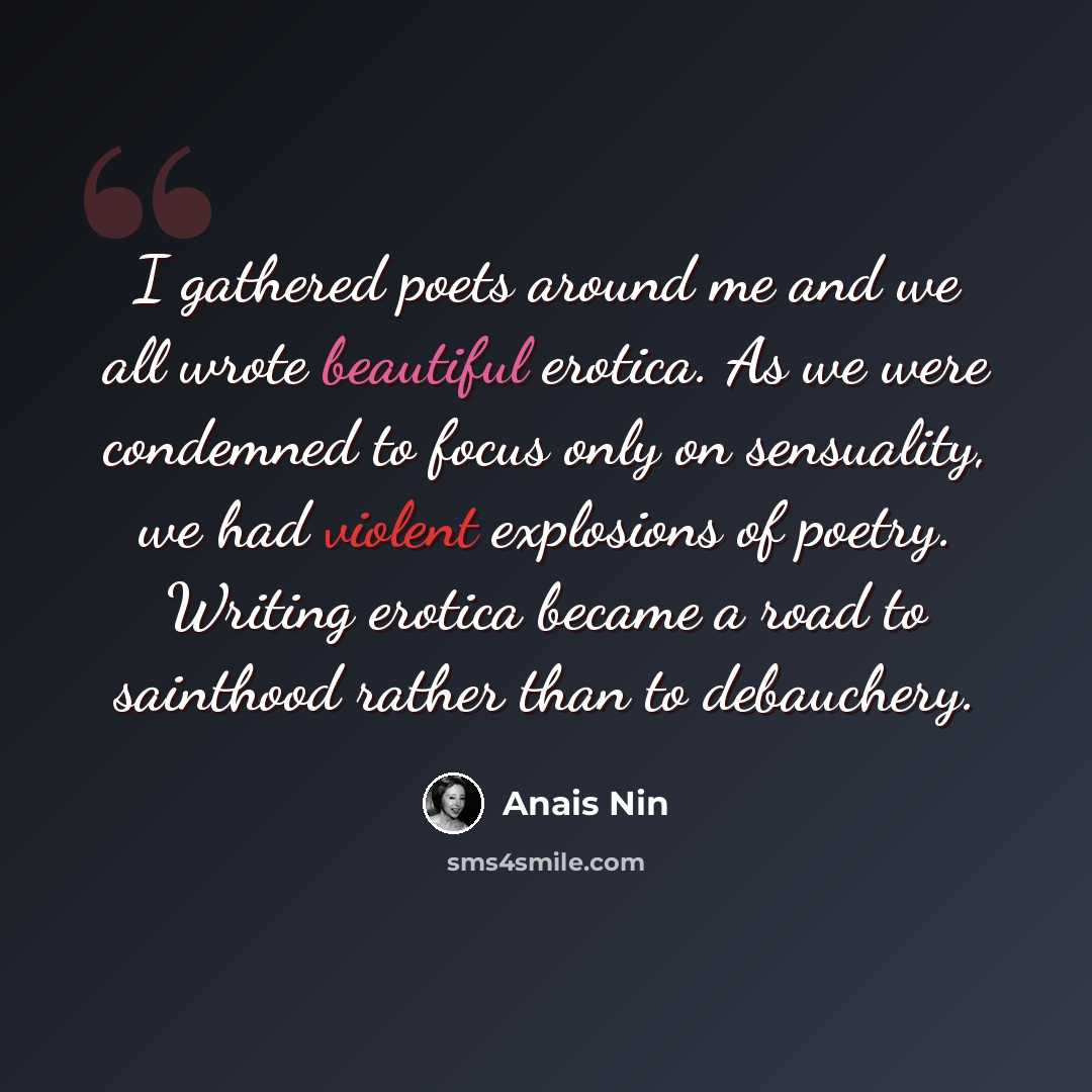 “I gathered poets around me and we all wrote beautiful erotica. As we were condemned to focus only on sensuality, we had violent explosions of poetry. Writing erotica became a road to sainthood rather than to debauchery.” quote by Anais Nin