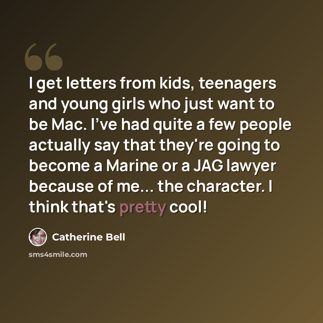 “I get letters from kids, teenagers and young girls who just want to be Mac. I've had quite a few people actually say that they're going to become a Marine or a JAG lawyer because of me... the character. I think that's pretty cool!” quote by Catherine Bell