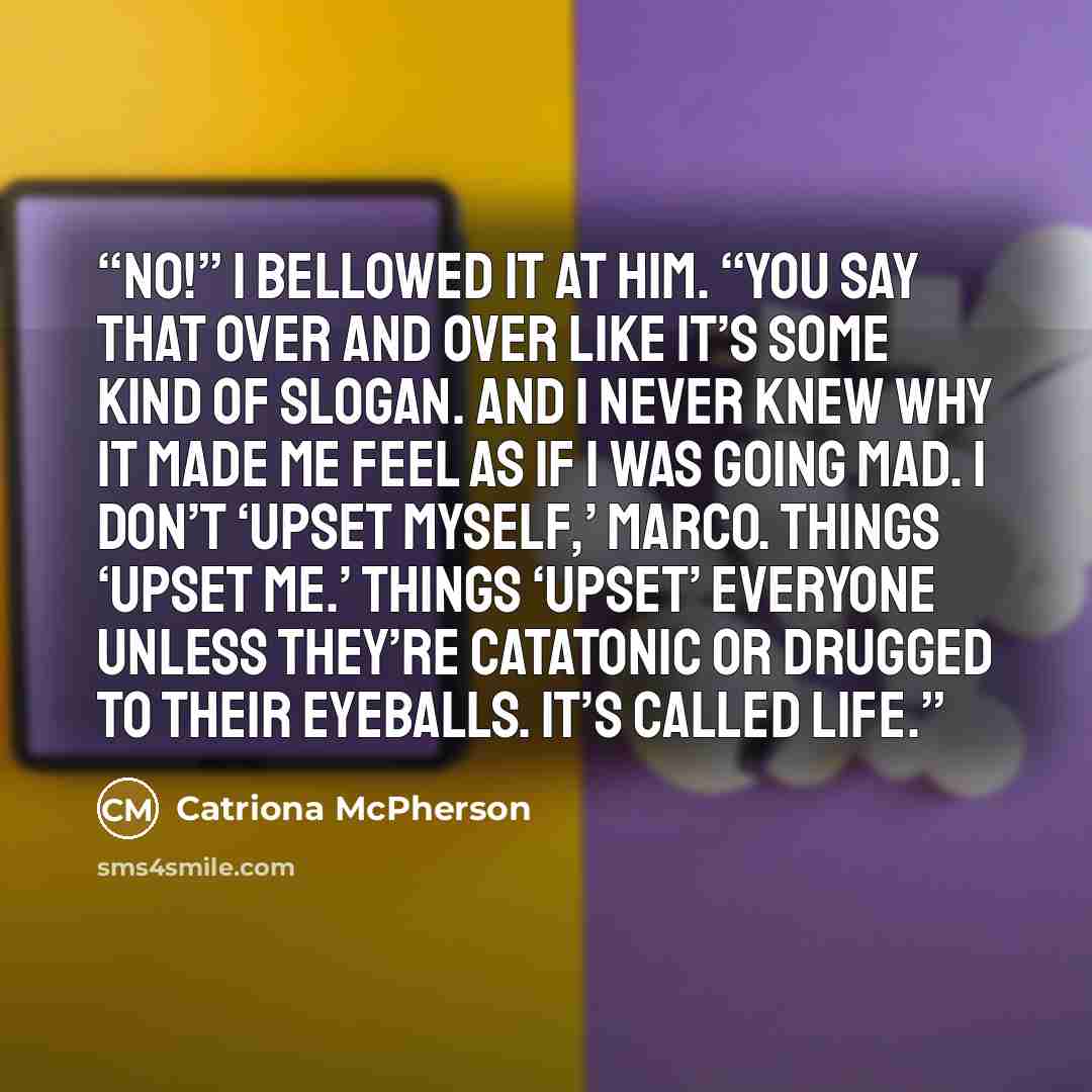 “NO!” I bellowed it at him. “You say that over and over like it’s some kind of slogan. And I never knew why it made me feel as if I was going mad. I don’t ‘upset myself,’ Marco. Things ‘upset me.’ Things ‘upset’ everyone unless they’re catatonic or drugged to their eyeballs. It’s called life.” quote by Catriona McPherson