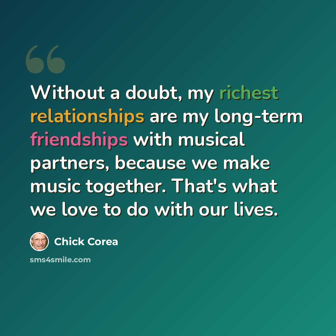 “Without a doubt, my richest relationships are my long-term friendships with musical partners, because we make music together. That's what we love to do with our lives.” quote by Chick Corea
