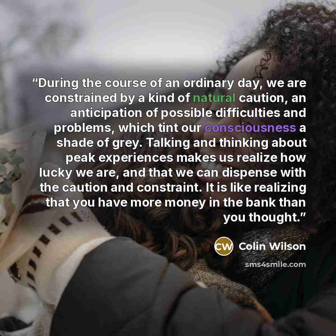 “During the course of an ordinary day, we are constrained by a kind of natural caution, an anticipation of possible difficulties and problems, which tint our consciousness a shade of grey. Talking and thinking about peak experiences makes us realize how lucky we are, and that we can dispense with…” quote by Colin Wilson