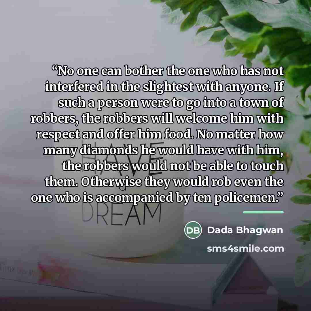 “No one can bother the one who has not interfered in the slightest with anyone. If such a person were to go into a town of robbers, the robbers will welcome him with respect and offer him food. No matter how many diamonds he would have with him, the robbers would not be able to touch them…” quote by Dada Bhagwan