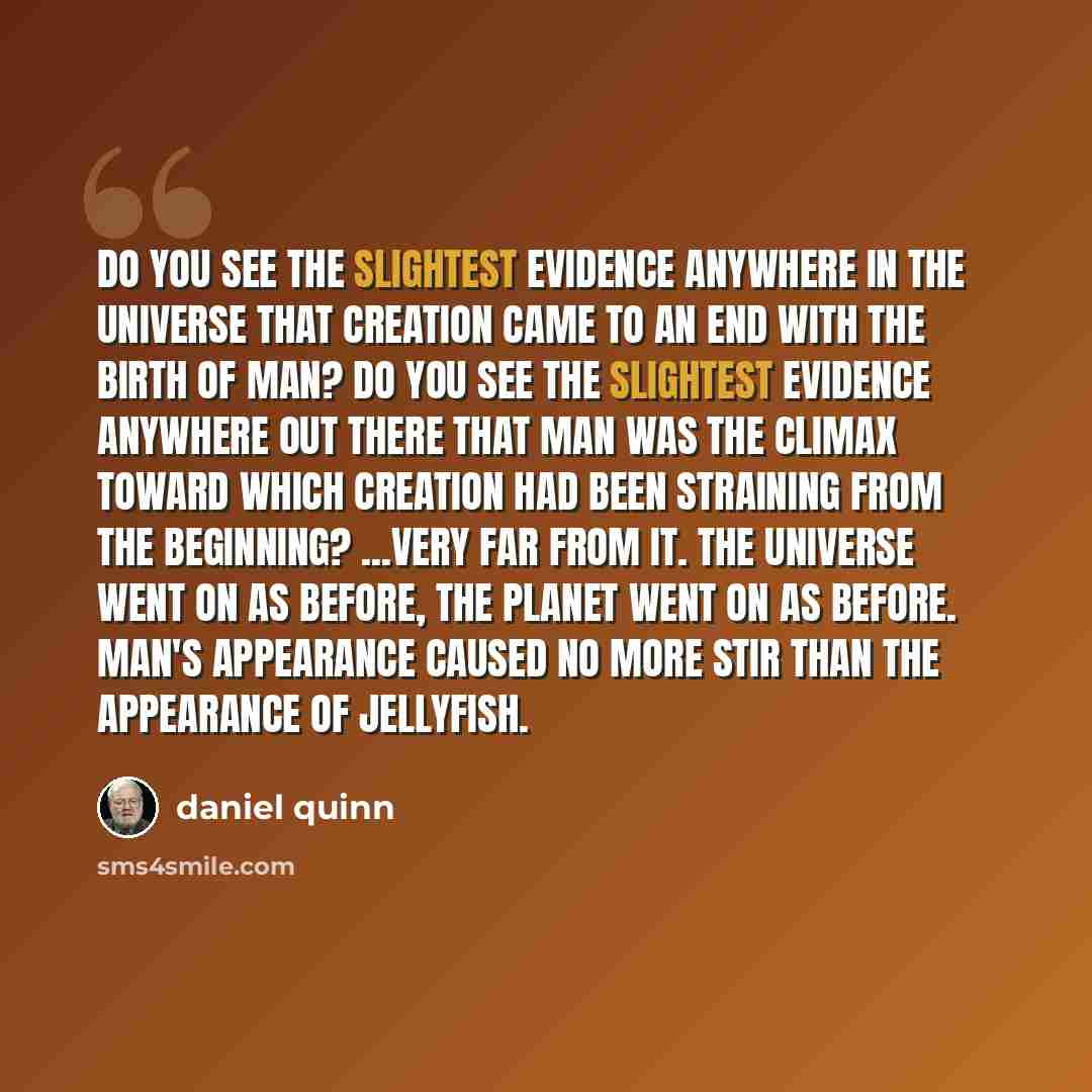 “Do you see the slightest evidence anywhere in the universe that creation came to an end with the birth of man? Do you see the slightest evidence anywhere out there that man was the climax toward which creation had been straining from the beginning? ...Very far from it. The universe went on as…” quote by Daniel Quinn